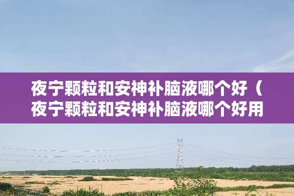 夜宁颗粒和安神补脑液哪个好（夜宁颗粒和安神补脑液哪个好用）