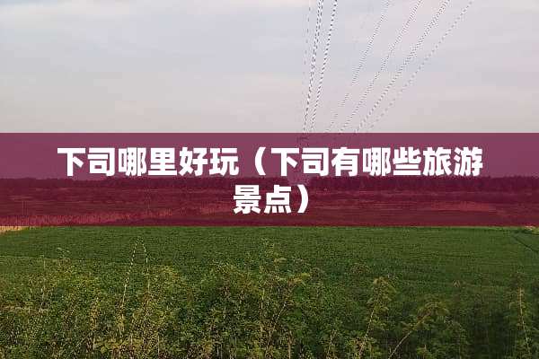 下司哪里好玩（下司有哪些旅游景点）
