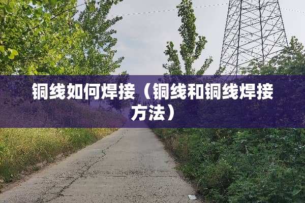 铜线如何焊接（铜线和铜线焊接方法）