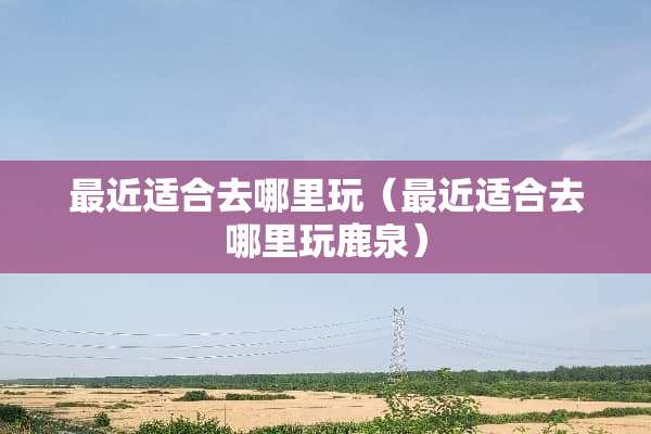 最近适合去哪里玩（最近适合去哪里玩鹿泉）