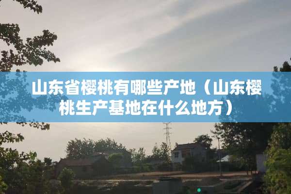 山东省樱桃有哪些产地（山东樱桃生产基地在什么地方）