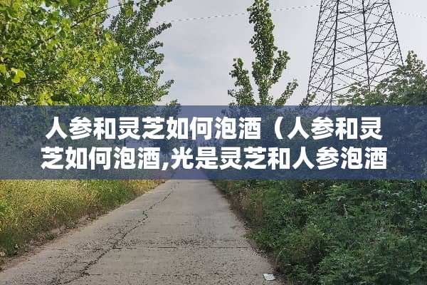 人参和灵芝如何泡酒（人参和灵芝如何泡酒,光是灵芝和人参泡酒）