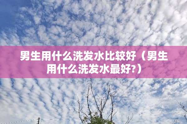 男生用什么洗发水比较好（男生用什么洗发水最好?）