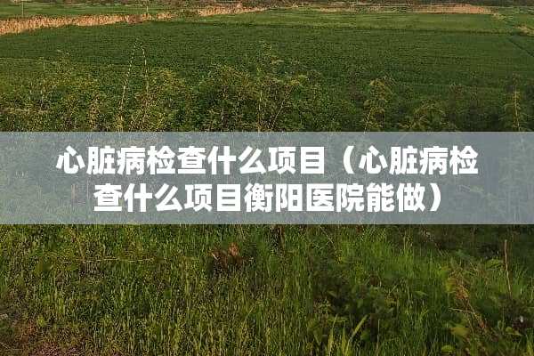 心脏病检查什么项目（心脏病检查什么项目衡阳医院能做）
