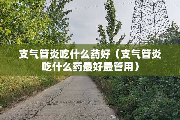 支气管炎吃什么药好（支气管炎吃什么药最好最管用）