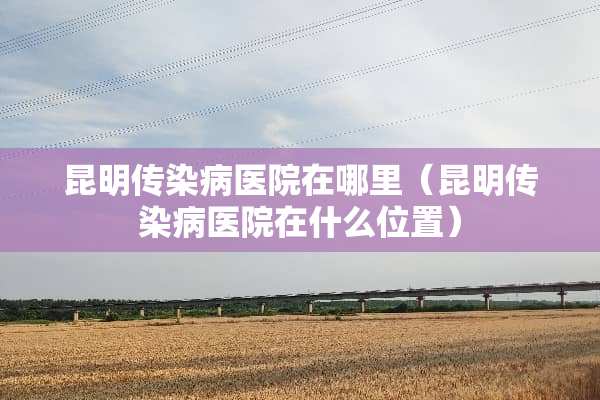 昆明传染病医院在哪里（昆明传染病医院在什么位置）