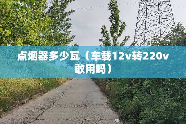 点烟器多少瓦（车载12v转220v敢用吗）