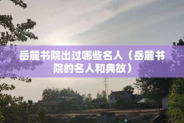 岳麓书院出过哪些名人（岳麓书院的名人和典故）