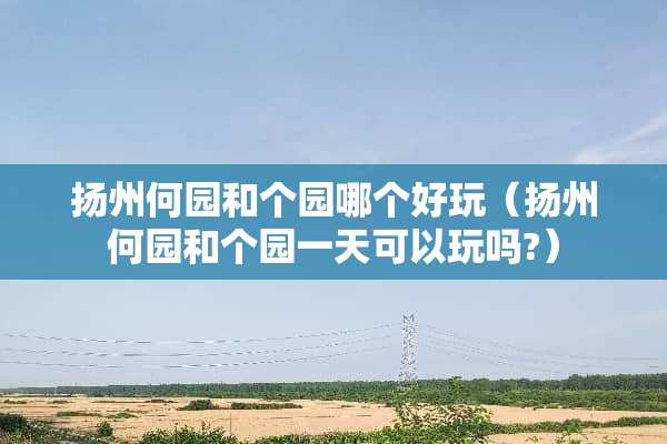 扬州何园和个园哪个好玩（扬州何园和个园一天可以玩吗?）