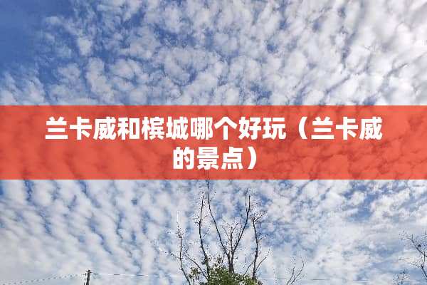 兰卡威和槟城哪个好玩（兰卡威的景点）