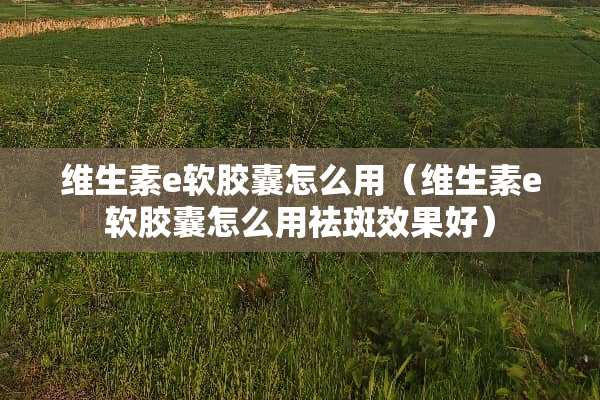 维生素e软胶囊怎么用（维生素e软胶囊怎么用祛斑效果好）