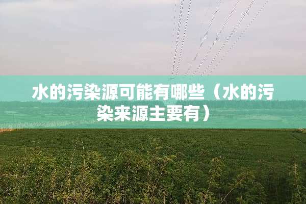 水的污染源可能有哪些（水的污染来源主要有）