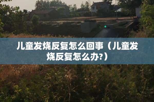 儿童发烧反复怎么回事（儿童发烧反复怎么办?）
