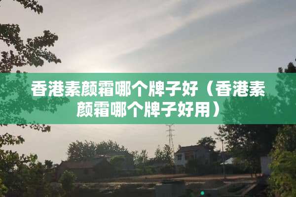 香港素颜霜哪个牌子好（香港素颜霜哪个牌子好用）
