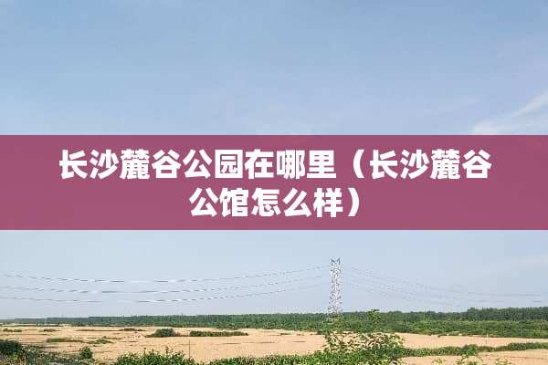 长沙麓谷公园在哪里（长沙麓谷公馆怎么样）