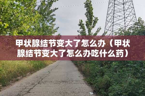 甲状腺结节变大了怎么办（甲状腺结节变大了怎么办吃什么药）