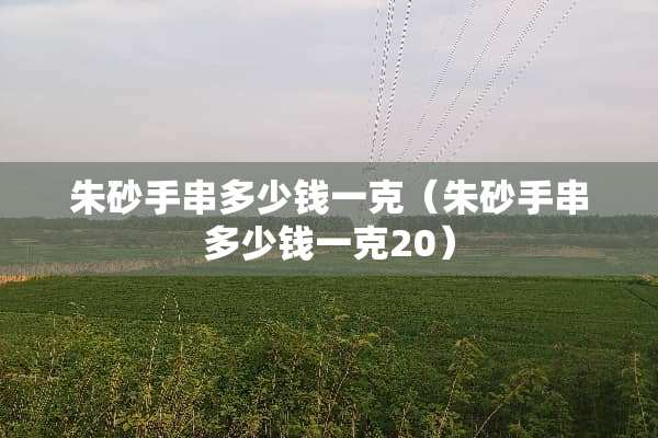 朱砂手串多少钱一克（朱砂手串多少钱一克20）
