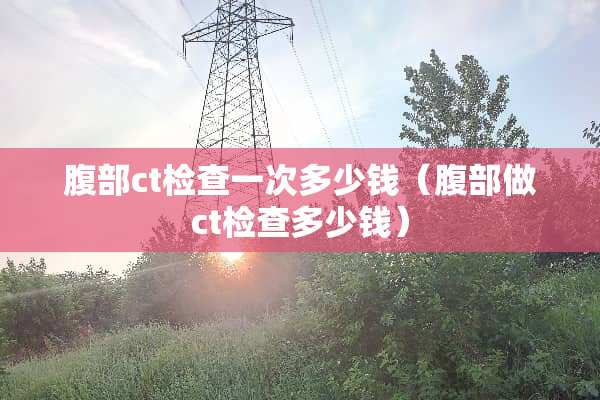 腹部ct检查一次多少钱（腹部做ct检查多少钱）