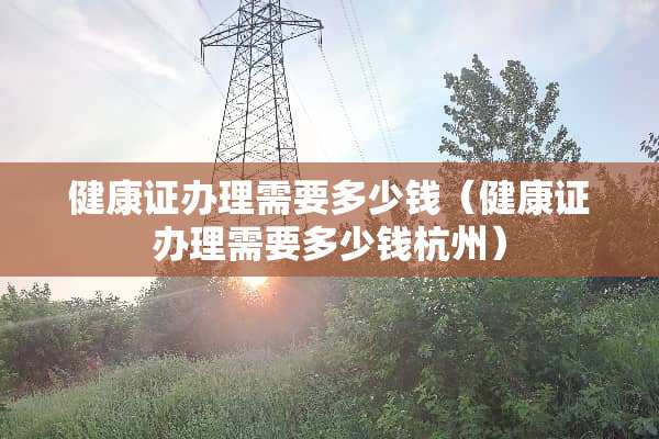 健康证办理需要多少钱（健康证办理需要多少钱杭州）