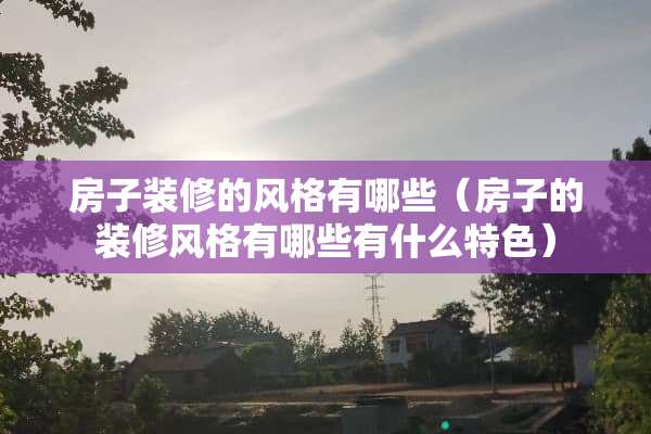 房子装修的风格有哪些（房子的装修风格有哪些有什么特色）