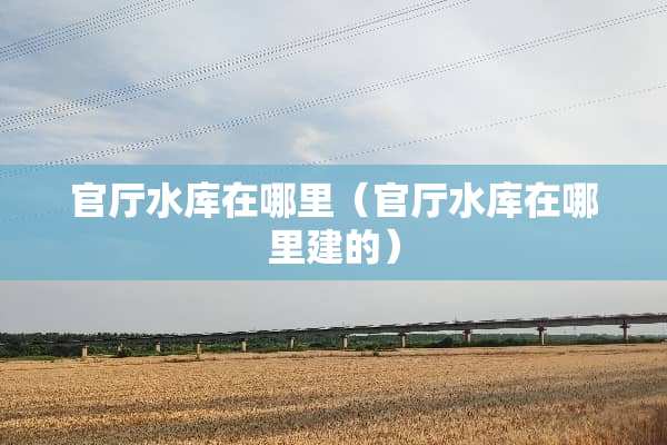 官厅水库在哪里（官厅水库在哪里建的）