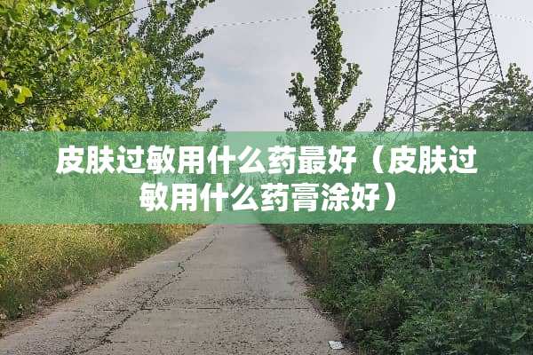 皮肤过敏用什么药最好（皮肤过敏用什么药膏涂好）
