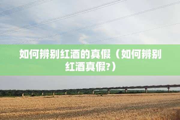 如何辨别红酒的真假（如何辨别红酒真假?）