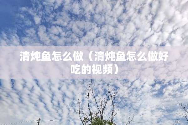 清炖鱼怎么做（清炖鱼怎么做好吃的视频）