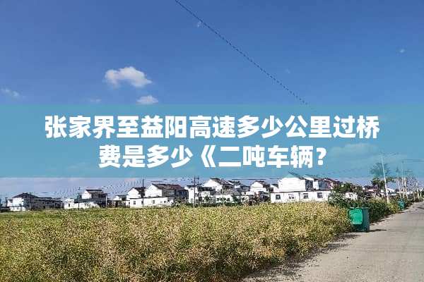 张家界至益阳高速多少公里过桥费是多少《二吨车辆？
