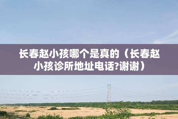 长春赵小孩哪个是真的（长春赵小孩诊所地址电话?谢谢）