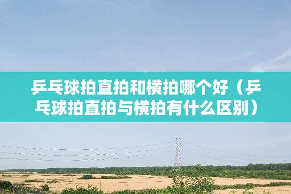 乒乓球拍直拍和横拍哪个好（乒乓球拍直拍与横拍有什么区别）