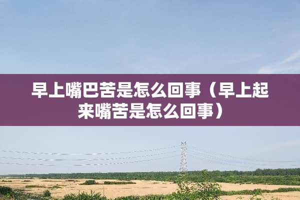 早上嘴巴苦是怎么回事（早上起来嘴苦是怎么回事）