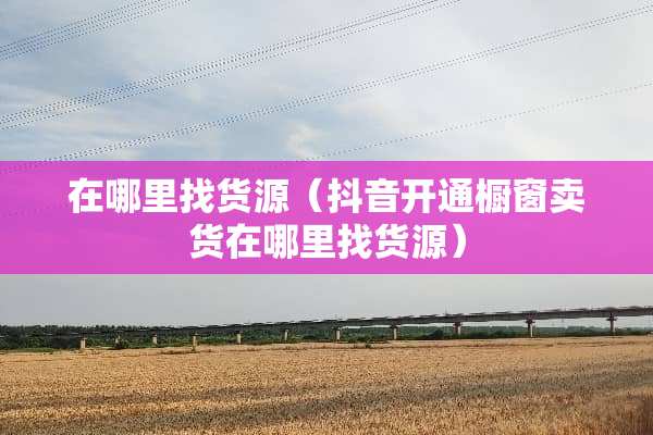 在***货源（抖音开通橱窗卖货在***货源）
