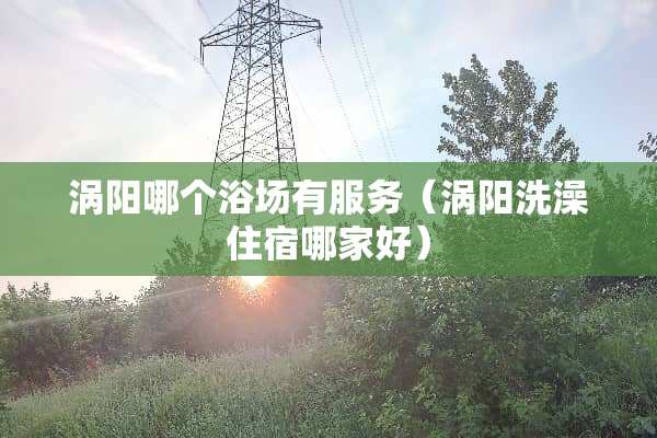 涡阳哪个浴场有服务（涡阳洗澡住宿哪家好）
