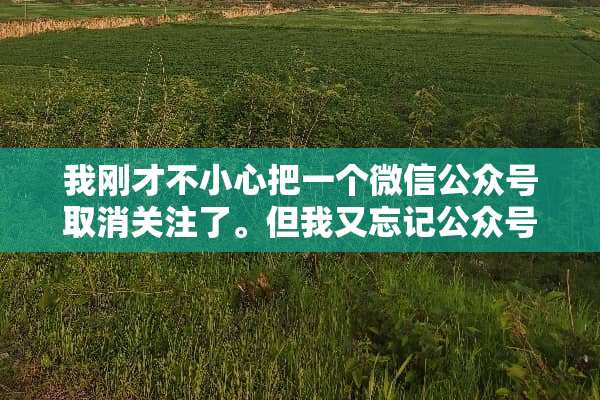 我刚才不小心把一个微信公众号取消关注了。但我又忘记公众号的名称了。怎么恢复呢？