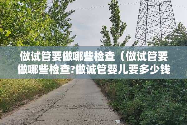 做试管要做哪些检查（做试管要做哪些检查?做诚管婴儿要多少钱）