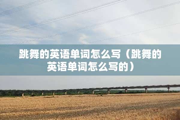 跳舞的英语单词怎么写（跳舞的英语单词怎么写的）