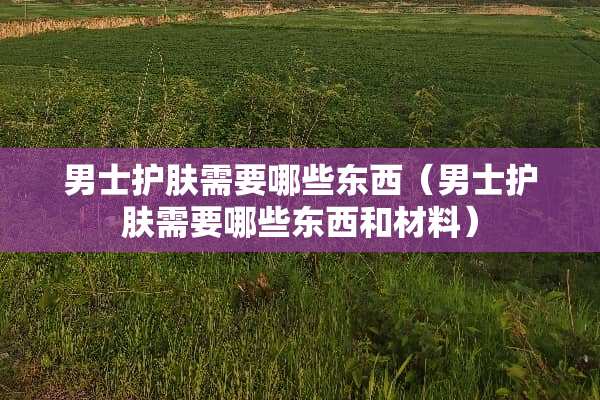男士护肤需要哪些东西（男士护肤需要哪些东西和材料）