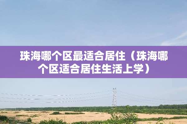 珠海哪个区最适合居住（珠海哪个区适合居住生活上学）