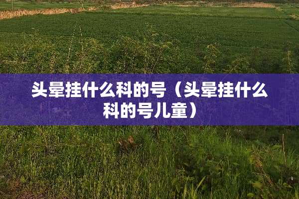 头晕挂什么科的号（头晕挂什么科的号儿童）