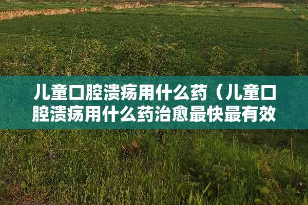 儿童口腔溃疡用什么药（儿童口腔溃疡用什么药治愈最快最有效）