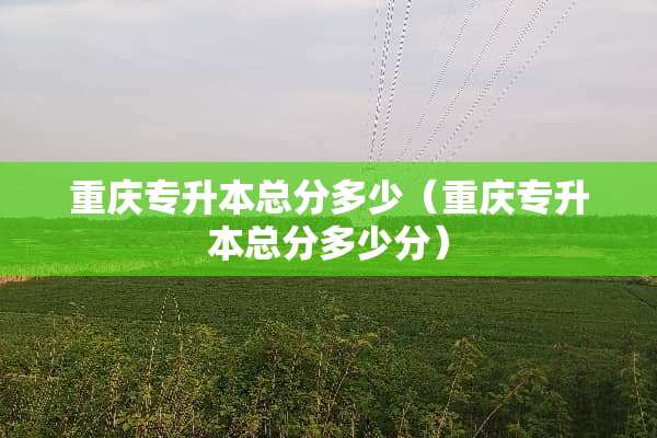 重庆专升本总分多少（重庆专升本总分多少分）