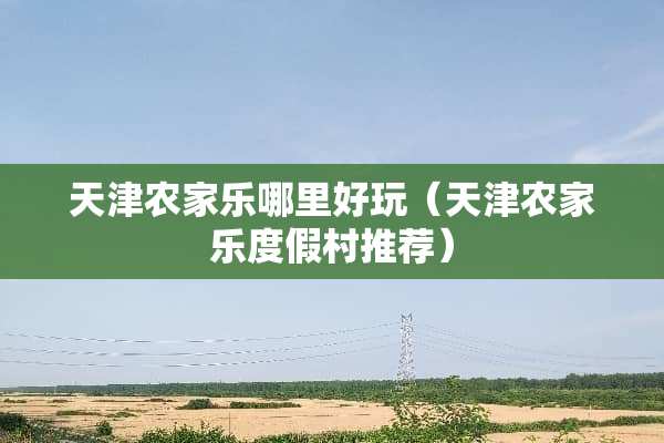 天津农家乐哪里好玩（天津农家乐度假村推荐）
