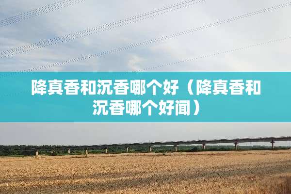 降真香和沉香哪个好（降真香和沉香哪个好闻）