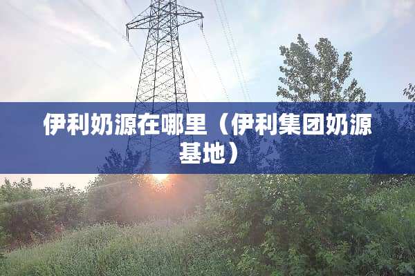 伊利奶源在哪里（伊利集团奶源基地）