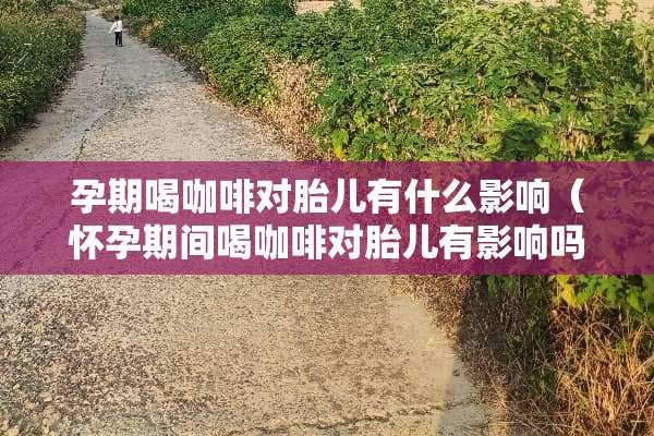 孕期喝咖啡对胎儿有什么影响（怀孕期间喝咖啡对胎儿有影响吗）