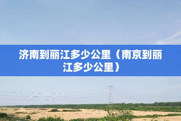 济南到丽江多少公里（南京到丽江多少公里）