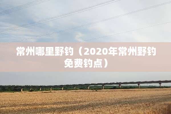 常州哪里野钓（2020年常州野钓免费钓点）