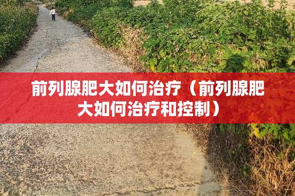 前列腺肥大如何治疗（前列腺肥大如何治疗和控制）