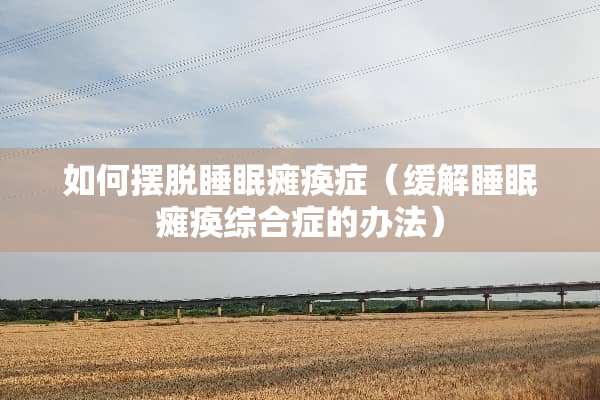 如何摆脱睡眠瘫痪症（缓解睡眠瘫痪综合症的办法）